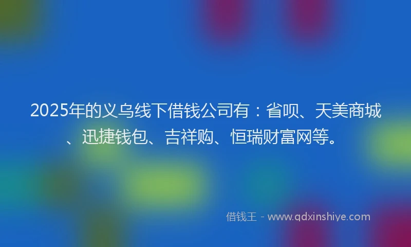 2025年的义乌线下借钱公司有：省呗、天美商城、迅捷钱包、吉祥购、恒瑞财富网等。