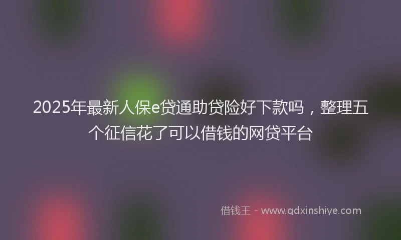 2025年最新人保e贷通助贷险好下款吗，整理五个征信花了可以借钱的网贷平台