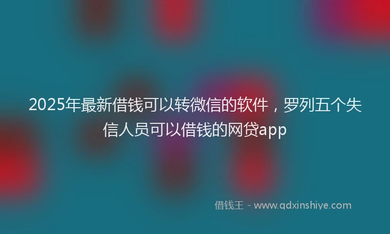 2025年最新借钱可以转微信的软件，罗列五个失信人员可以借钱的网贷app