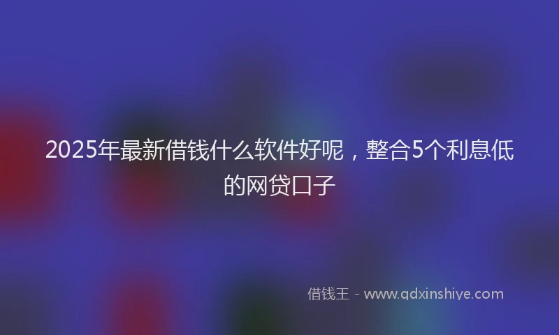 2025年最新借钱什么软件好呢，整合5个利息低的网贷口子