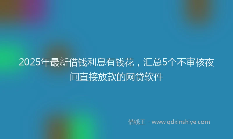 2025年最新借钱利息有钱花，汇总5个不审核夜间直接放款的网贷软件
