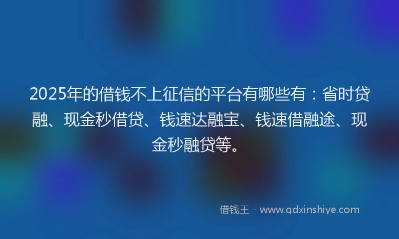 2025年的借钱不上征信的平台有哪些有：省时贷融、现金秒借贷、钱速达融宝、钱速借融途、现金秒融贷等。