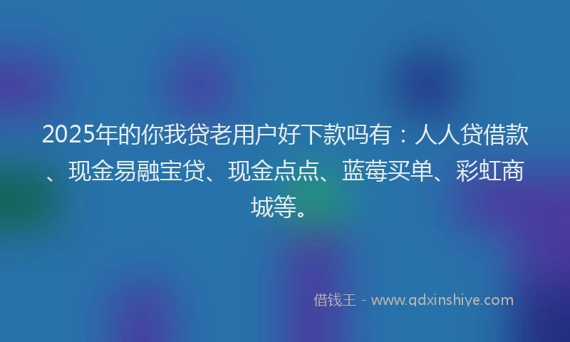 2025年的你我贷老用户好下款吗有：人人贷借款、现金易融宝贷、现金点点、蓝莓买单、彩虹商城等。