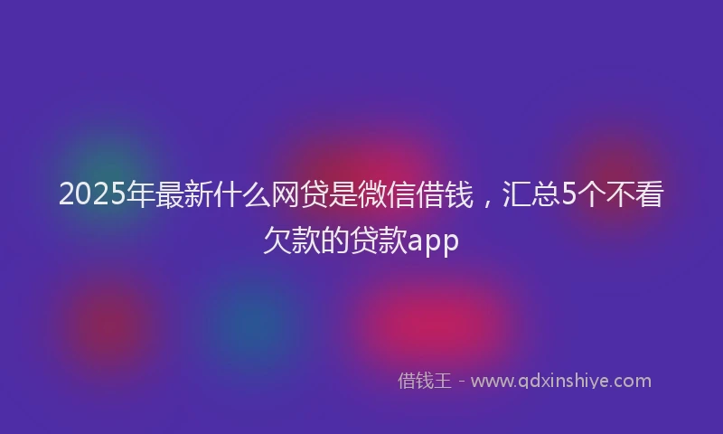 2025年最新什么网贷是微信借钱，汇总5个不看欠款的贷款app