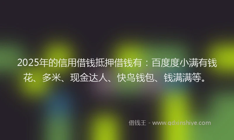 2025年的信用借钱抵押借钱有：百度度小满有钱花、多米、现金达人、快鸟钱包、钱满满等。
