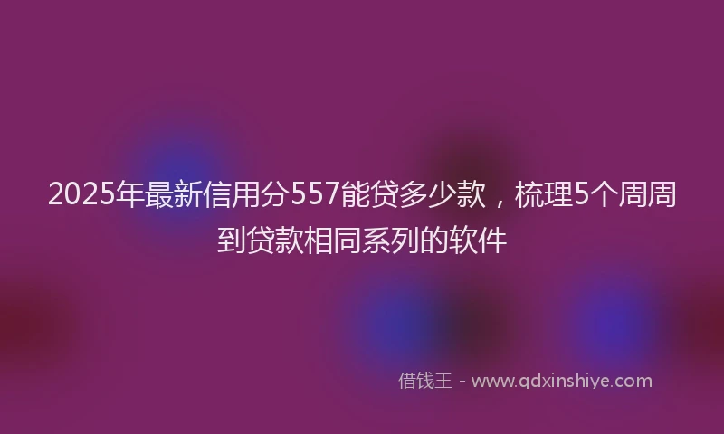 2025年最新信用分557能贷多少款，梳理5个周周到贷款相同系列的软件