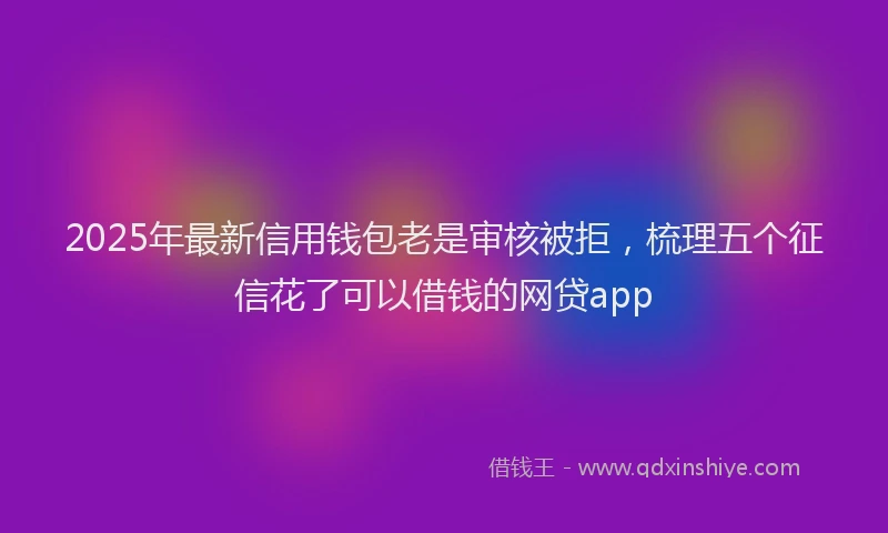 2025年最新信用钱包老是审核被拒，梳理五个征信花了可以借钱的网贷app