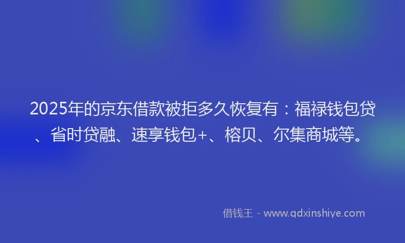 2025年的京东借款被拒多久恢复有：福禄钱包贷、省时贷融、速享钱包+、榕贝、尔集商城等。