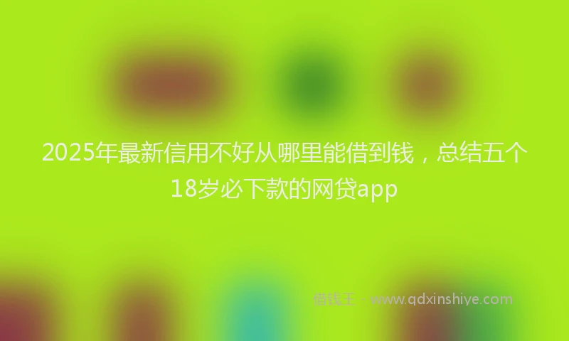 2025年最新信用不好从哪里能借到钱，总结五个18岁必下款的网贷app