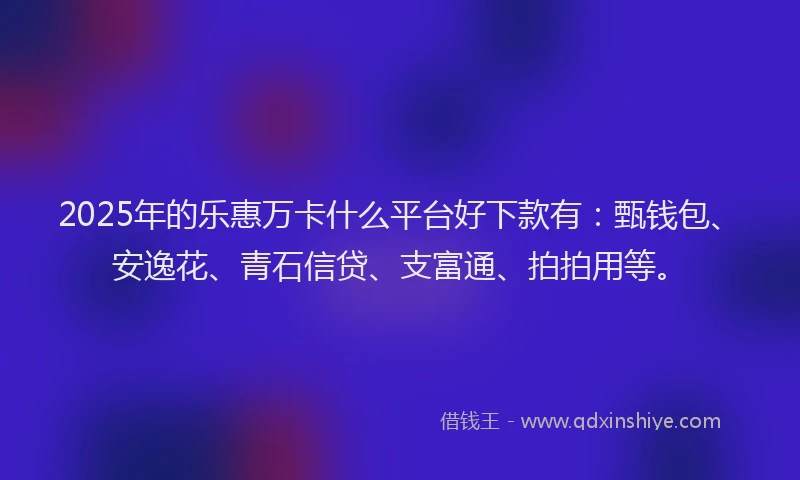 2025年的乐惠万卡什么平台好下款有：甄钱包、安逸花、青石信贷、支富通、拍拍用等。