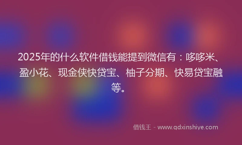 2025年的什么软件借钱能提到微信有：哆哆米、盈小花、现金侠快贷宝、柚子分期、快易贷宝融等。