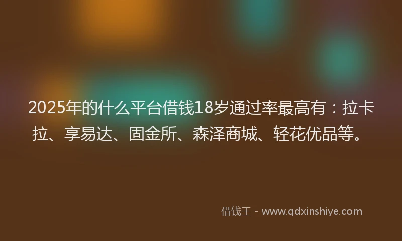 2025年的什么平台借钱18岁通过率最高有：拉卡拉、享易达、固金所、森泽商城、轻花优品等。