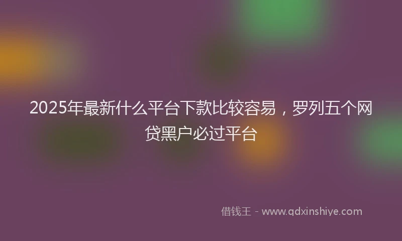 2025年最新什么平台下款比较容易，罗列五个网贷黑户必过平台
