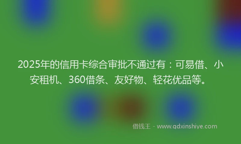 2025年的信用卡综合审批不通过有：可易借、小安租机、360借条、友好物、轻花优品等。