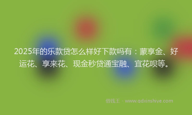 2025年的乐款贷怎么样好下款吗有：蒙享金、好运花、享来花、现金秒贷通宝融、宜花呗等。