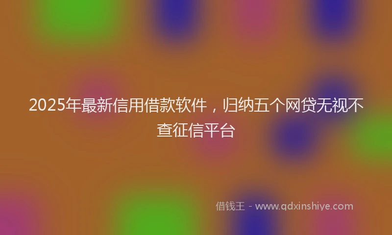 2025年最新信用借款软件，归纳五个网贷无视不查征信平台