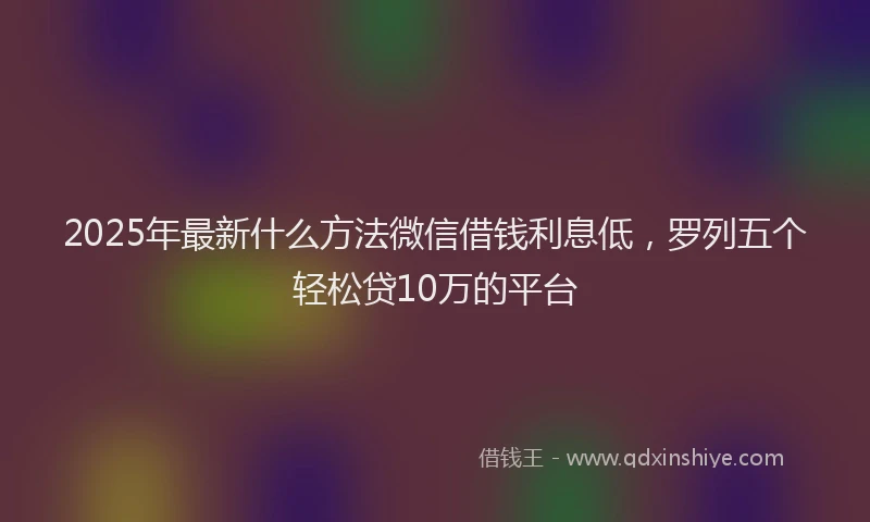 2025年最新什么方法微信借钱利息低，罗列五个轻松贷10万的平台