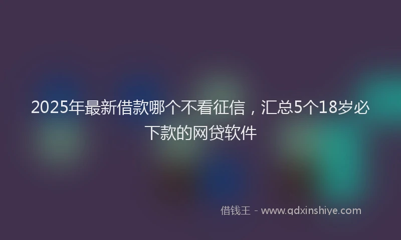 2025年最新借款哪个不看征信，汇总5个18岁必下款的网贷软件