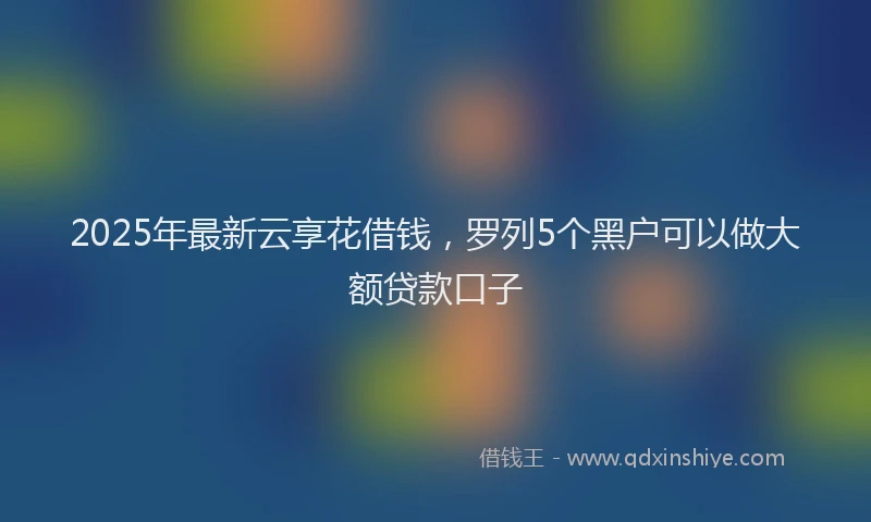 2025年最新云享花借钱，罗列5个黑户可以做大额贷款口子