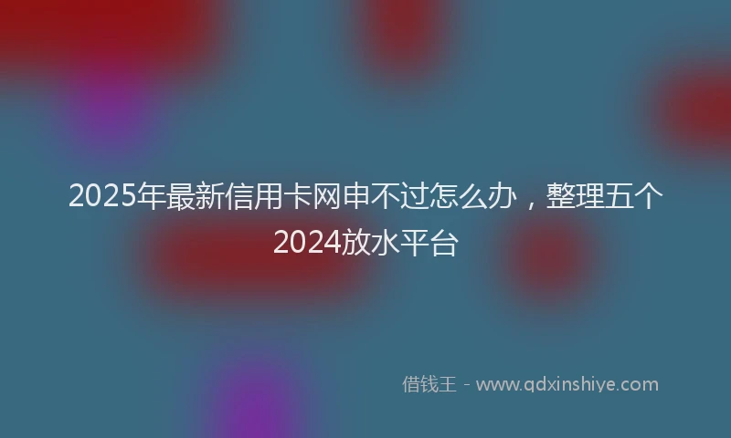 2025年最新信用卡网申不过怎么办，整理五个2024放水平台