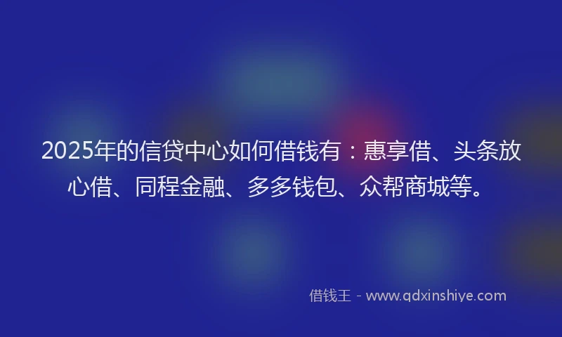 2025年的信贷中心如何借钱有：惠享借、头条放心借、同程金融、多多钱包、众帮商城等。