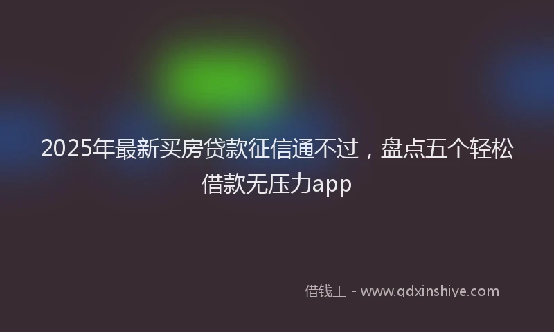 2025年最新买房贷款征信通不过，盘点五个轻松借款无压力app