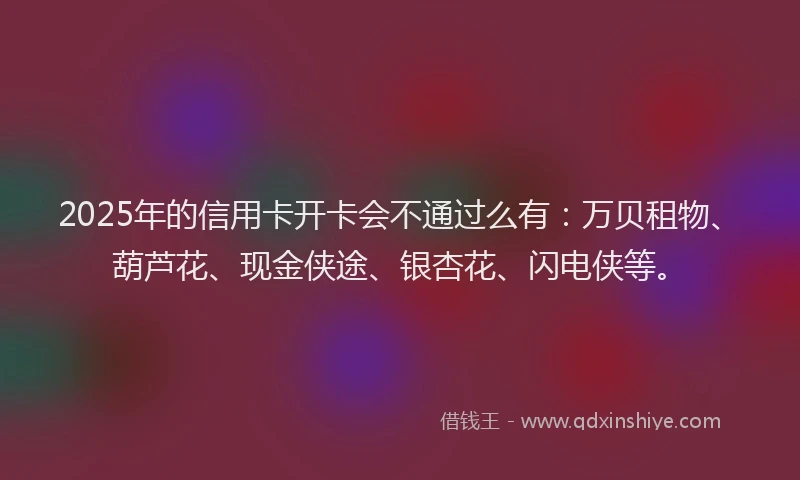 2025年的信用卡开卡会不通过么有：万贝租物、葫芦花、现金侠途、银杏花、闪电侠等。