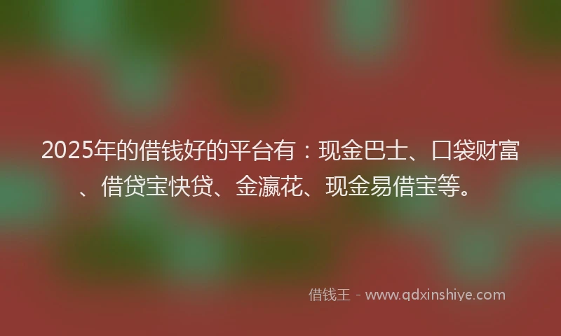 2025年的借钱好的平台有：现金巴士、口袋财富、借贷宝快贷、金瀛花、现金易借宝等。
