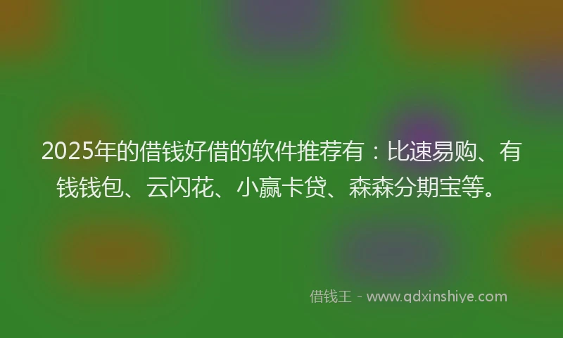 2025年的借钱好借的软件推荐有：比速易购、有钱钱包、云闪花、小赢卡贷、森森分期宝等。