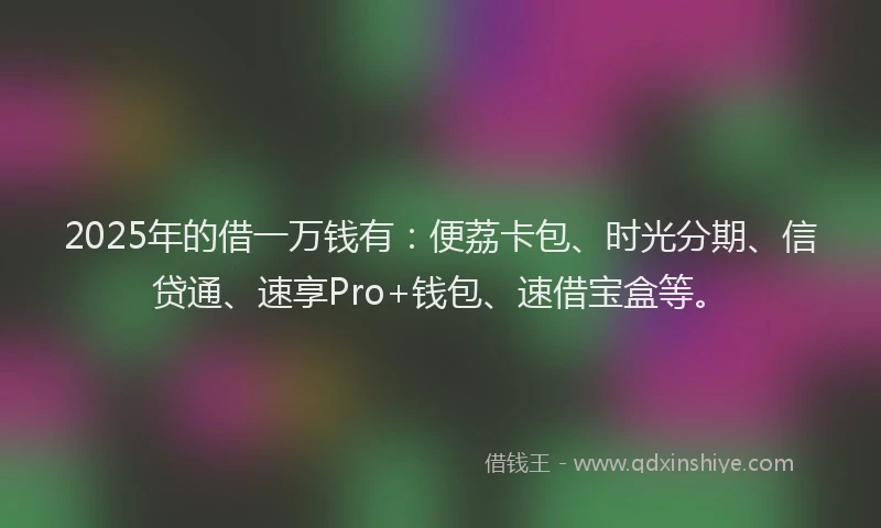 2025年的借一万钱有：便荔卡包、时光分期、信贷通、速享Pro+钱包、速借宝盒等。