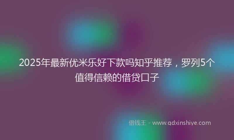 2025年最新优米乐好下款吗知乎推荐，罗列5个值得信赖的借贷口子