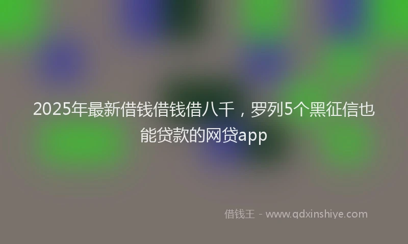 2025年最新借钱借钱借八千，罗列5个黑征信也能贷款的网贷app