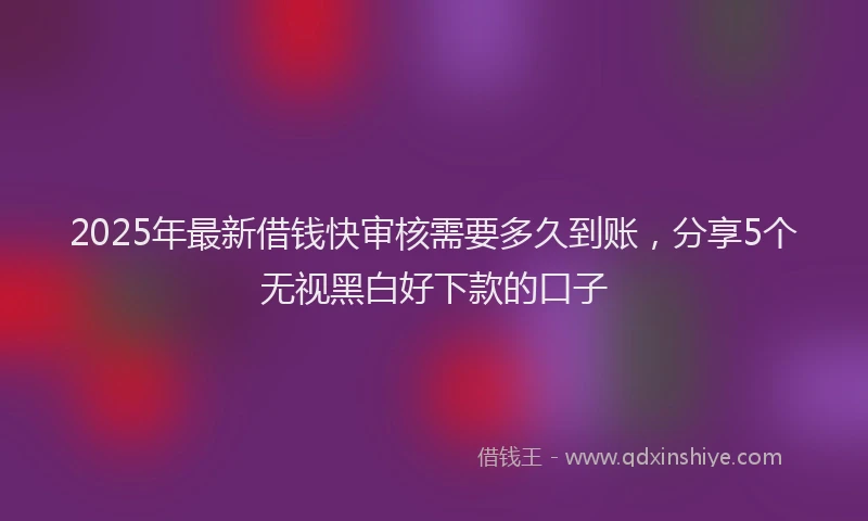 2025年最新借钱快审核需要多久到账，分享5个无视黑白好下款的口子