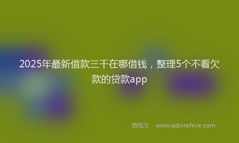 2025年最新借款三千在哪借钱，整理5个不看欠款的贷款app
