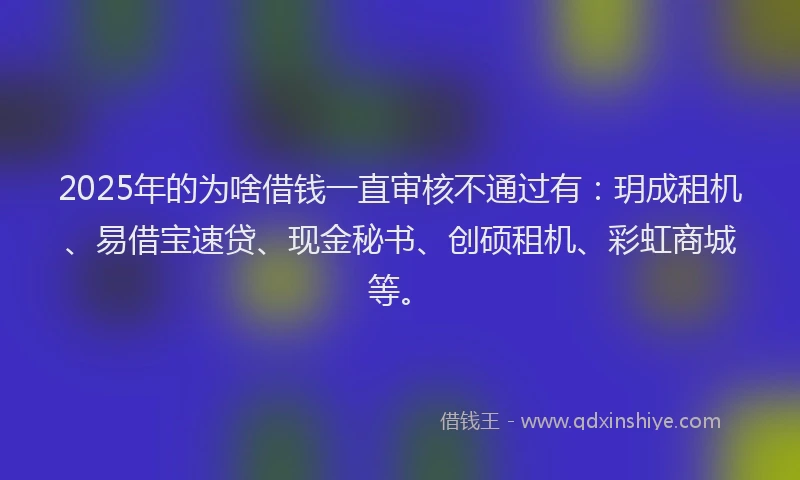 2025年的为啥借钱一直审核不通过有：玥成租机、易借宝速贷、现金秘书、创硕租机、彩虹商城等。