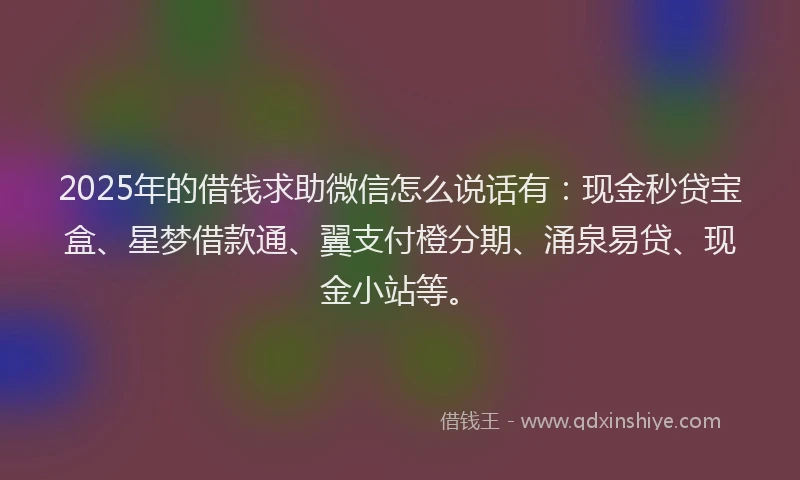 2025年的借钱求助微信怎么说话有：现金秒贷宝盒、星梦借款通、翼支付橙分期、涌泉易贷、现金小站等。