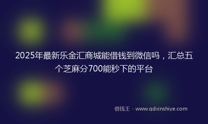 2025年最新乐金汇商城能借钱到微信吗，汇总五个芝麻分700能秒下的平台