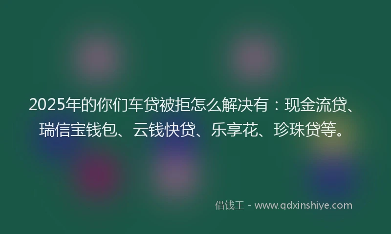 2025年的你们车贷被拒怎么解决有：现金流贷、瑞信宝钱包、云钱快贷、乐享花、珍珠贷等。