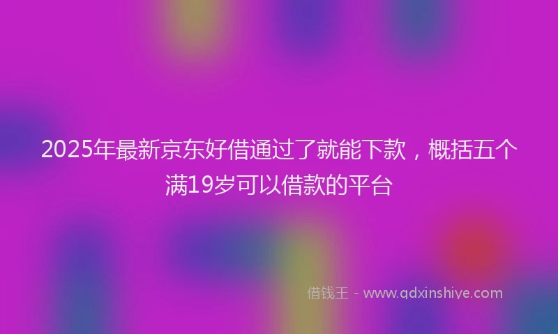 2025年最新京东好借通过了就能下款，概括五个满19岁可以借款的平台