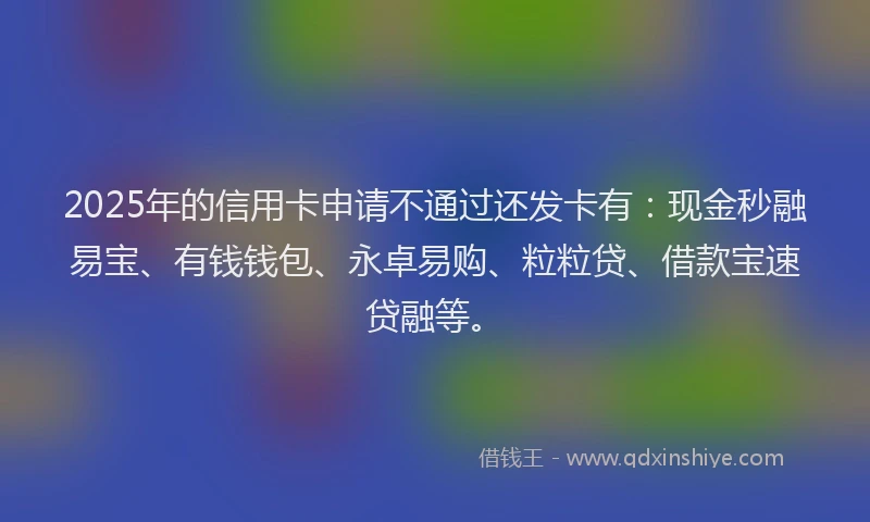 2025年的信用卡申请不通过还发卡有：现金秒融易宝、有钱钱包、永卓易购、粒粒贷、借款宝速贷融等。