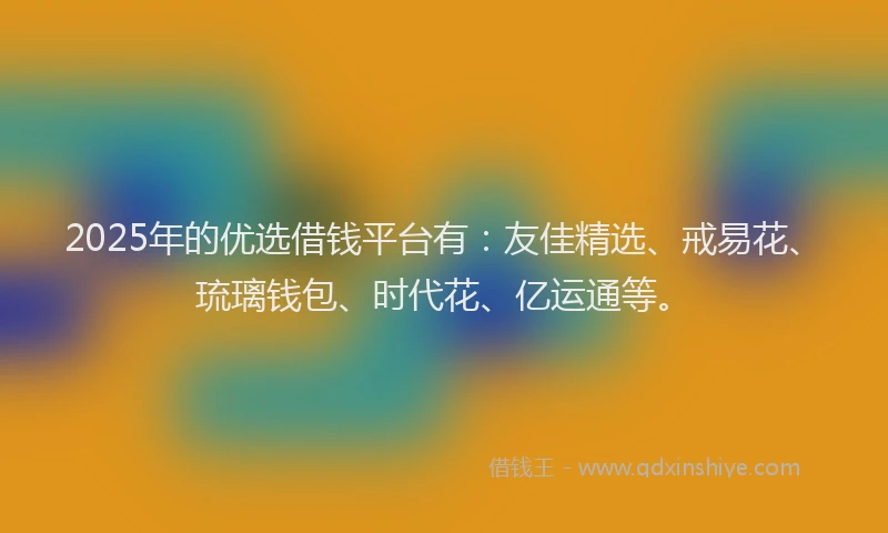 2025年的优选借钱平台有：友佳精选、戒易花、琉璃钱包、时代花、亿运通等。