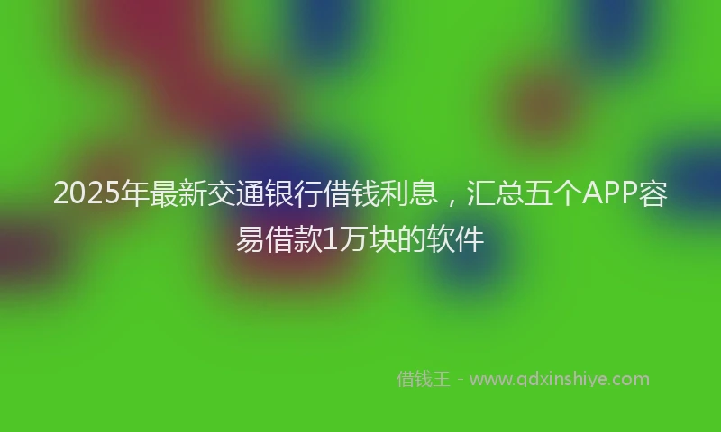 2025年最新交通银行借钱利息，汇总五个APP容易借款1万块的软件