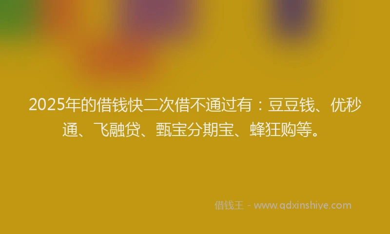 2025年的借钱快二次借不通过有：豆豆钱、优秒通、飞融贷、甄宝分期宝、蜂狂购等。