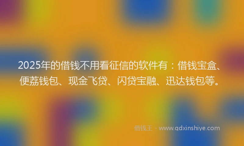 2025年的借钱不用看征信的软件有：借钱宝盒、便荔钱包、现金飞贷、闪贷宝融、迅达钱包等。