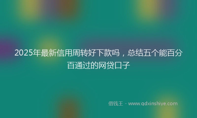 2025年最新信用周转好下款吗，总结五个能百分百通过的网贷口子