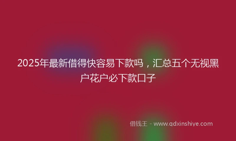 2025年最新借得快容易下款吗，汇总五个无视黑户花户必下款口子