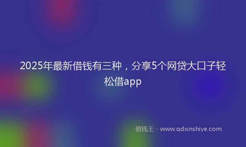 2025年最新借钱有三种，分享5个网贷大口子轻松借app