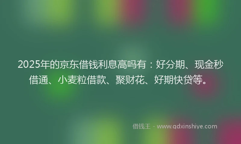 2025年的京东借钱利息高吗有：好分期、现金秒借通、小麦粒借款、聚财花、好期快贷等。