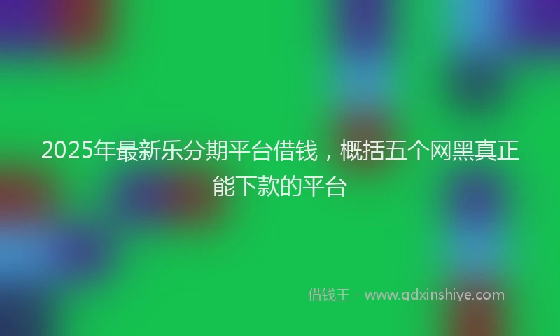 2025年最新乐分期平台借钱，概括五个网黑真正能下款的平台