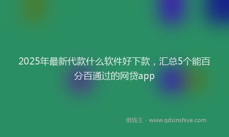 2025年最新代款什么软件好下款，汇总5个能百分百通过的网贷app